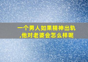 一个男人如果精神出轨,他对老婆会怎么样呢