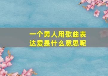 一个男人用歌曲表达爱是什么意思呢