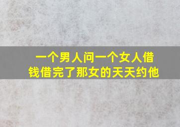 一个男人问一个女人借钱借完了那女的天天约他