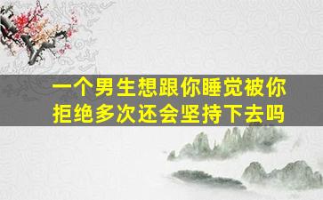 一个男生想跟你睡觉被你拒绝多次还会坚持下去吗