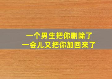 一个男生把你删除了一会儿又把你加回来了