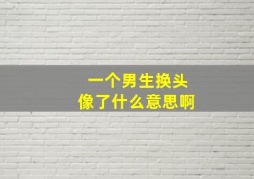 一个男生换头像了什么意思啊