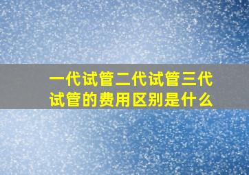 一代试管二代试管三代试管的费用区别是什么