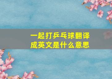 一起打乒乓球翻译成英文是什么意思