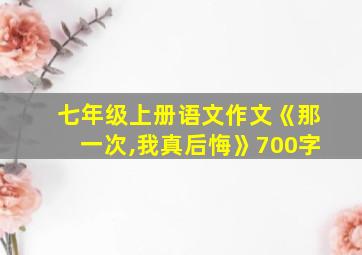 七年级上册语文作文《那一次,我真后悔》700字