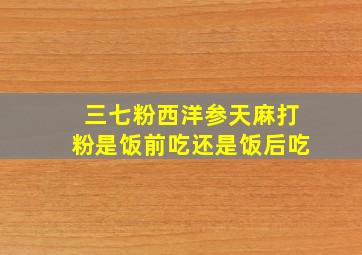 三七粉西洋参天麻打粉是饭前吃还是饭后吃