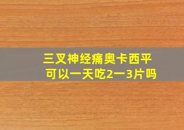 三叉神经痛奥卡西平可以一天吃2一3片吗