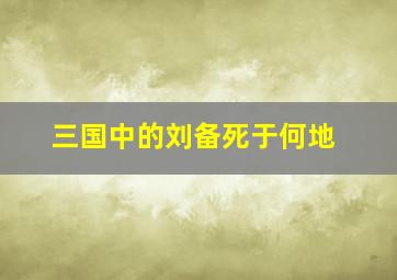 三国中的刘备死于何地