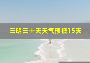 三明三十天天气预报15天