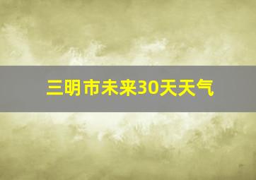 三明市未来30天天气