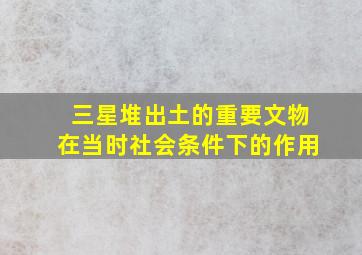 三星堆出土的重要文物在当时社会条件下的作用