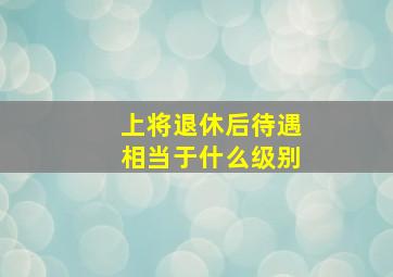 上将退休后待遇相当于什么级别