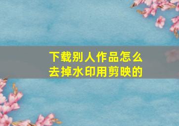 下载别人作品怎么去掉水印用剪映的