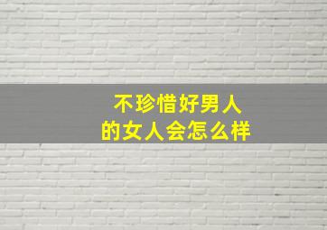 不珍惜好男人的女人会怎么样