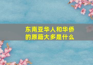 东南亚华人和华侨的原籍大多是什么