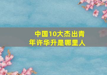 中国10大杰出青年许华升是哪里人