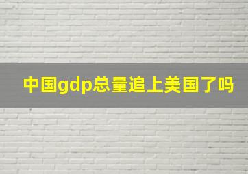 中国gdp总量追上美国了吗