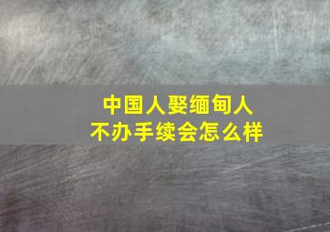 中国人娶缅甸人不办手续会怎么样