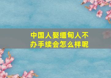 中国人娶缅甸人不办手续会怎么样呢