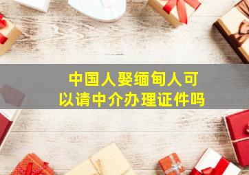 中国人娶缅甸人可以请中介办理证件吗