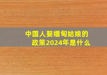 中国人娶缅甸姑娘的政策2024年是什么