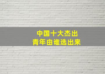 中国十大杰出青年由谁选出来