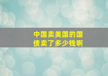 中国卖美国的国债卖了多少钱啊