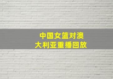 中国女篮对澳大利亚重播回放