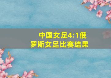 中国女足4:1俄罗斯女足比赛结果