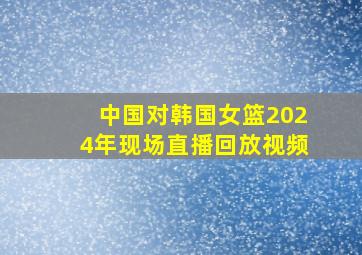 中国对韩国女篮2024年现场直播回放视频