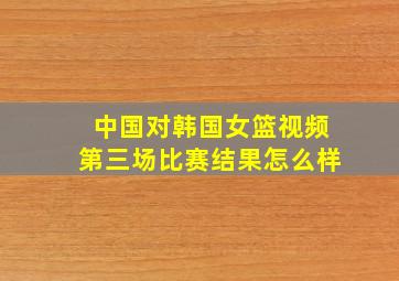 中国对韩国女篮视频第三场比赛结果怎么样