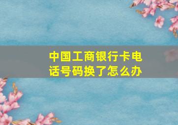 中国工商银行卡电话号码换了怎么办