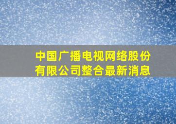 中国广播电视网络股份有限公司整合最新消息