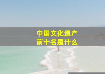 中国文化遗产前十名是什么