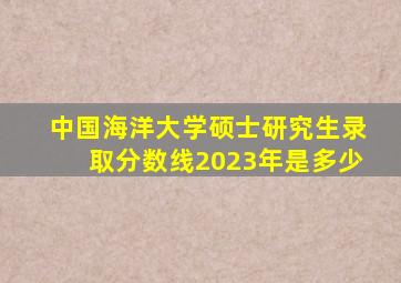 中国海洋大学硕士研究生录取分数线2023年是多少