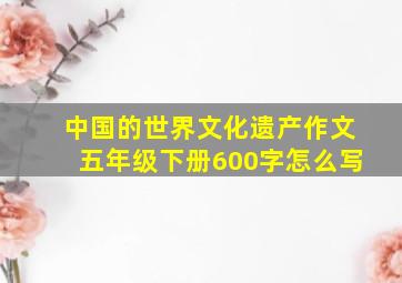 中国的世界文化遗产作文五年级下册600字怎么写