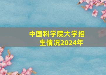 中国科学院大学招生情况2024年