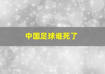 中国足球谁死了