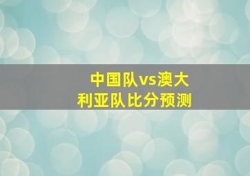 中国队vs澳大利亚队比分预测