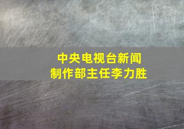 中央电视台新闻制作部主任李力胜