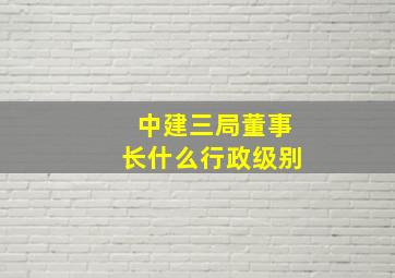 中建三局董事长什么行政级别