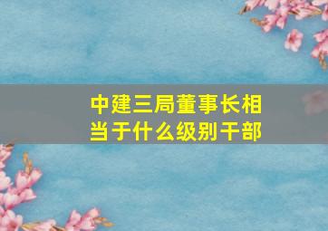 中建三局董事长相当于什么级别干部