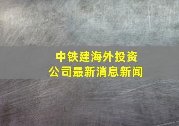 中铁建海外投资公司最新消息新闻