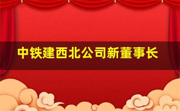 中铁建西北公司新董事长