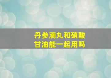 丹参滴丸和硝酸甘油能一起用吗