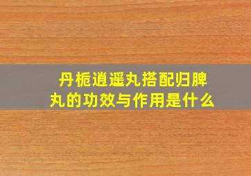 丹栀逍遥丸搭配归脾丸的功效与作用是什么