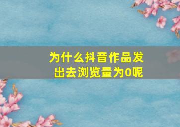 为什么抖音作品发出去浏览量为0呢