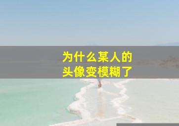 为什么某人的头像变模糊了