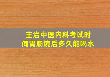 主治中医内科考试时间胃肠镜后多久能喝水