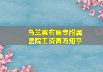 乌兰察布医专附属医院工资高吗知乎